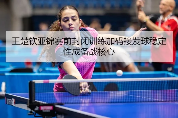 王楚钦亚锦赛前封闭训练加码接发球稳定性成备战核心