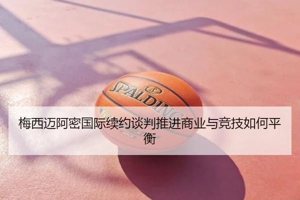 梅西迈阿密国际续约谈判推进商业与竞技如何平衡